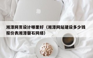 阿拉尔湘潭网页设计哪里好（湘潭网站建设多少钱 报价表湘潭磐石网络）
