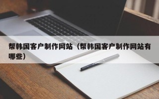阿拉尔帮韩国客户制作网站（帮韩国客户制作网站有哪些）